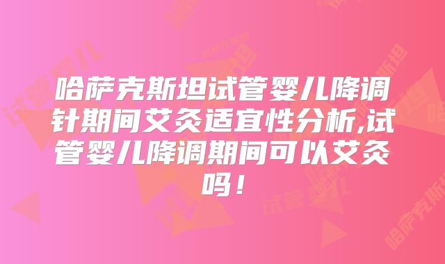 哈萨克斯坦试管婴儿降调针期间艾灸适宜性分析,试管婴儿降调期间可以艾灸吗！