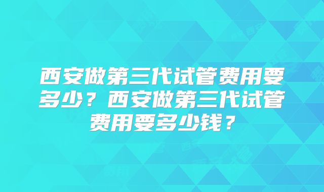 西安做第三代试管费用要多少?西安做第三代试管费用要多少钱?