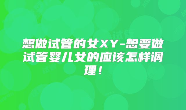 想做试管的女XY-想要做试管婴儿女的应该怎样调理！