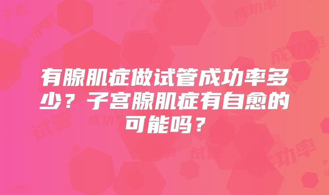 有腺肌症做试管成功率多少？子宫腺肌症有自愈的可能吗？