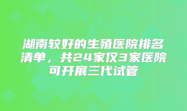 湖南较好的生殖医院排名清单，共24家仅3家医院可开展三代试管
