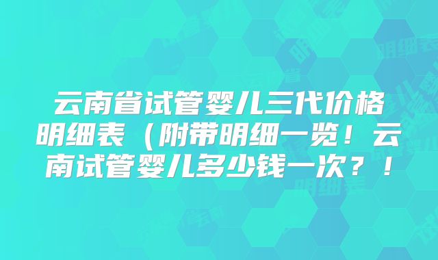 云南省试管婴儿三代价格明细表（附带明细一览！云南试管婴儿多少钱一次？！