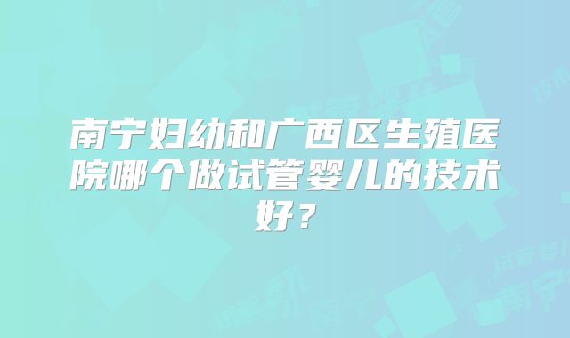 南宁妇幼和广西区生殖医院哪个做试管婴儿的技术好？