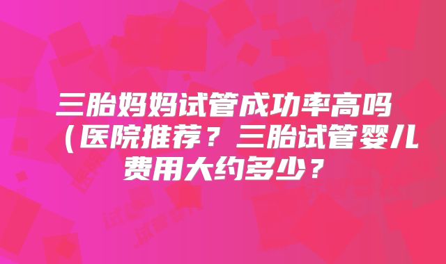 三胎妈妈试管成功率高吗(医院推荐?三胎试管婴儿费用大约多少?