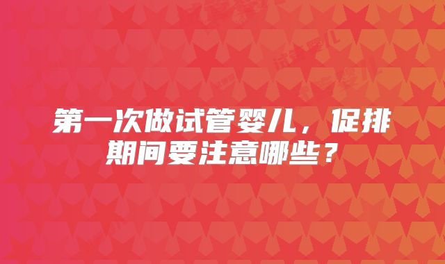 第一次做试管婴儿,促排期间要注意哪些?