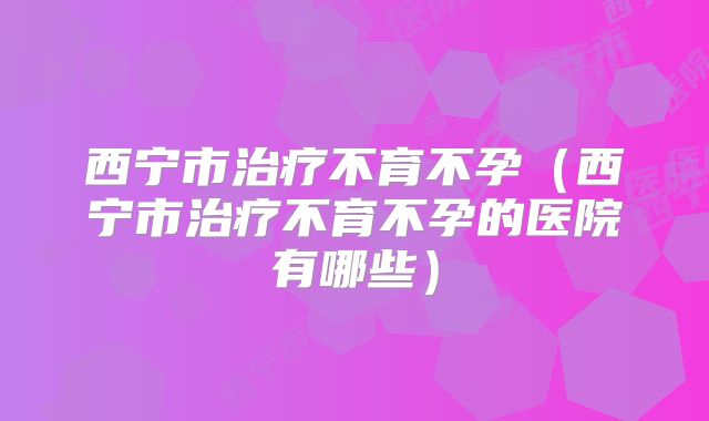 西宁市治疗不育不孕(西宁市治疗不育不孕的医院有哪些)