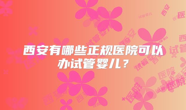 西安有哪些正规医院可以办试管婴儿?