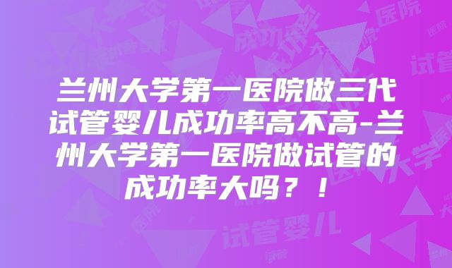 兰州大学第一医院做三代试管婴儿成功率高不高-兰州大学第一医院做试管的成功率大吗？！