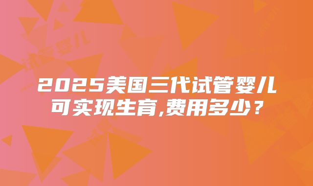 2025美国三代试管婴儿可实现生育,费用多少？