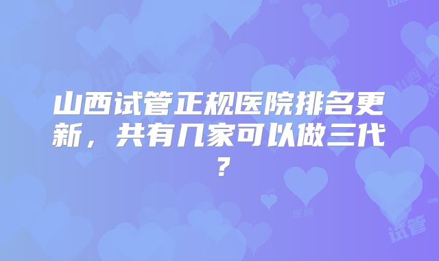 山西试管正规医院排名更新，共有几家可以做三代？