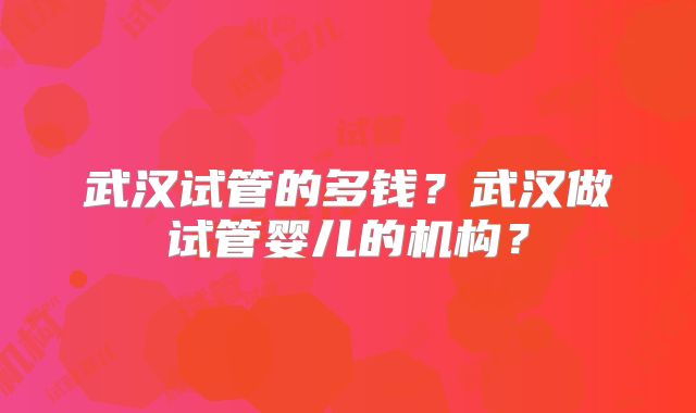 武汉试管的多钱?武汉做试管婴儿的机构?