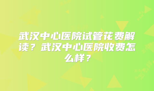 武汉中心医院试管花费解读？武汉中心医院收费怎么样？