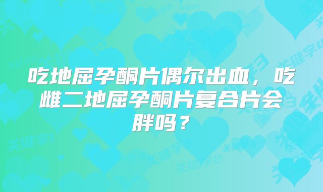 吃地屈孕酮片偶尔出血，吃雌二地屈孕酮片复合片会胖吗？