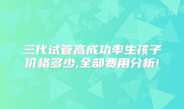 三代试管高成功率生孩子价格多少,全部费用分析!