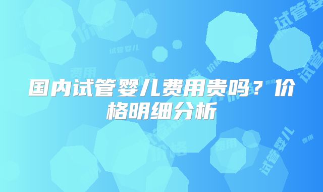 国内试管婴儿费用贵吗?价格明细分析