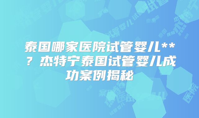 泰国哪家医院试管婴儿**？杰特宁泰国试管婴儿成功案例揭秘