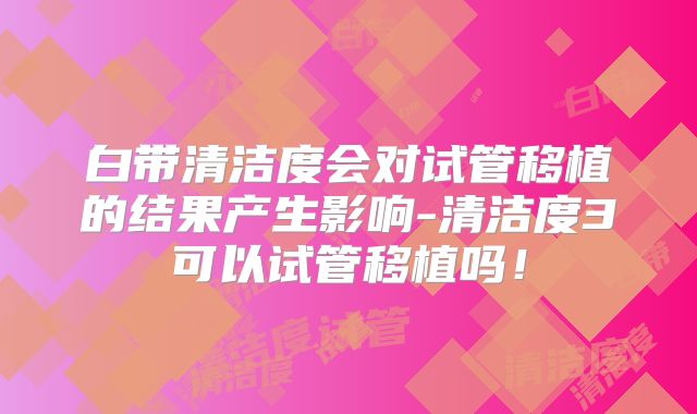 白带清洁度会对试管移植的结果产生影响-清洁度3可以试管移植吗！