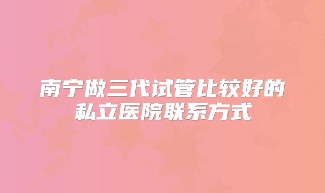 南宁做三代试管比较好的私立医院联系方式
