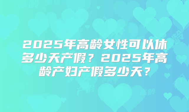 2025年高龄女性可以休多少天产假？2025年高龄产妇产假多少天？