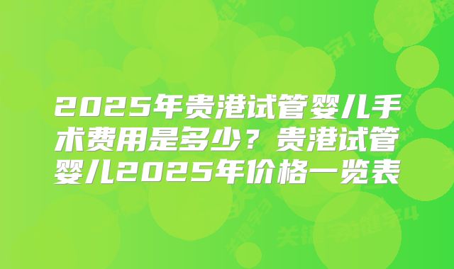 2025年贵港试管婴儿手术费用是多少？贵港试管婴儿2025年价格一览表