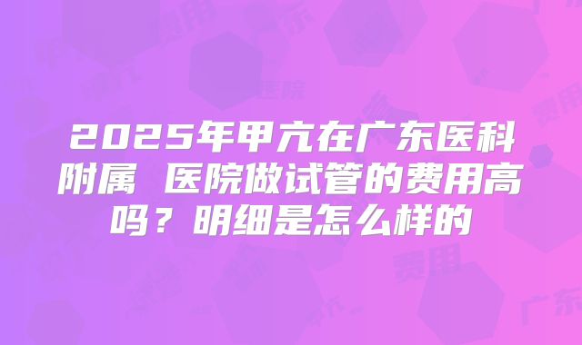 2025年甲亢在广东医科附属 医院做试管的费用高吗?明细是怎么样的