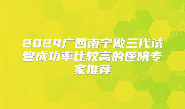 2024广西南宁做三代试管成功率比较高的医院专家推荐