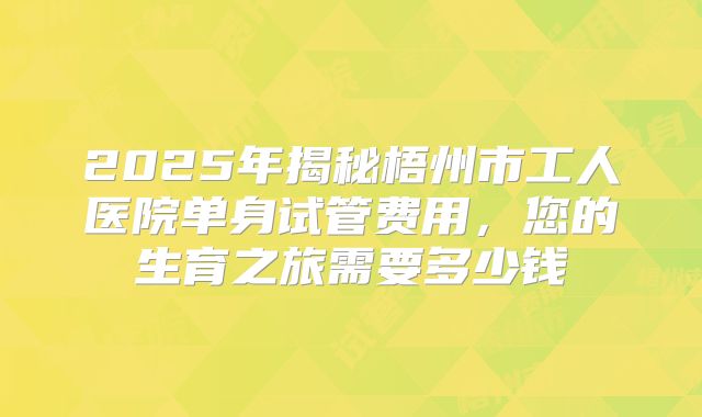 2025年揭秘梧州市工人医院单身试管费用,您的生育之旅需要多少钱