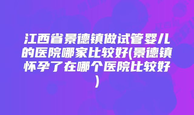 江西省景德镇做试管婴儿的医院哪家比较好(景德镇怀孕了在哪个医院比较好)
