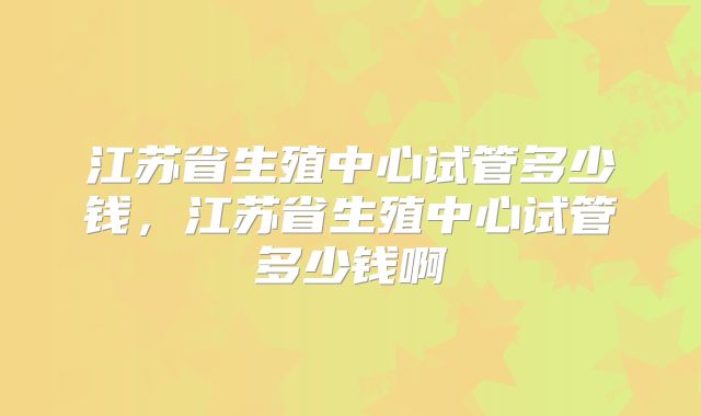 江苏省生殖中心试管多少钱,江苏省生殖中心试管多少钱啊