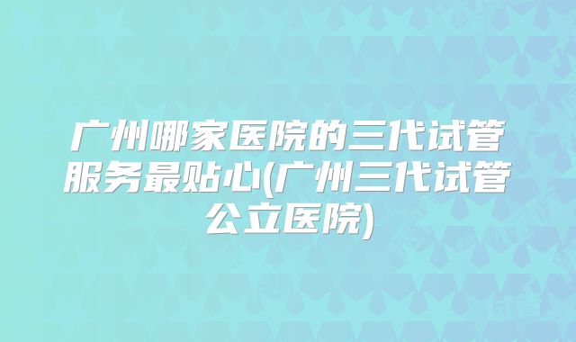 广州哪家医院的三代试管服务最贴心(广州三代试管公立医院)