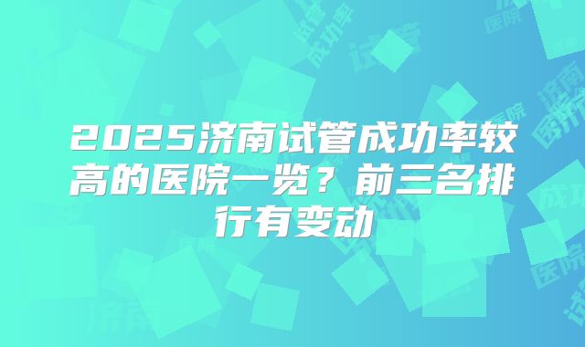2025济南试管成功率较高的医院一览?前三名排行有变动