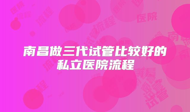 南昌做三代试管比较好的私立医院流程