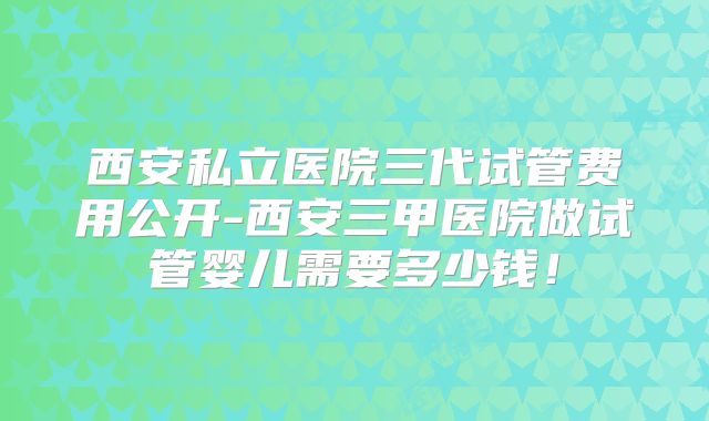 西安私立医院三代试管费用公开-西安三甲医院做试管婴儿需要多少钱！