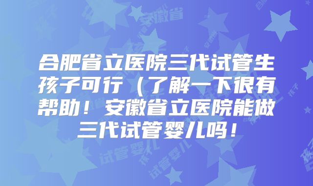合肥省立医院三代试管生孩子可行（了解一下很有帮助！安徽省立医院能做三代试管婴儿吗！