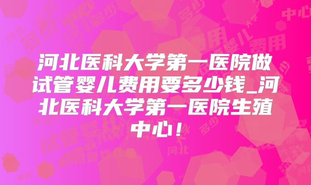 河北医科大学第一医院做试管婴儿费用要多少钱_河北医科大学第一医院生殖中心！