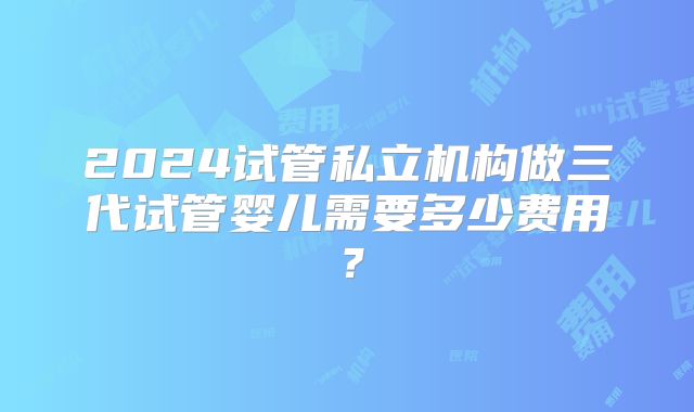 2024试管私立机构做三代试管婴儿需要多少费用？
