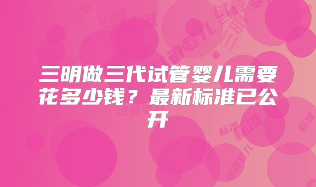 三明做三代试管婴儿需要花多少钱？最新标准已公开