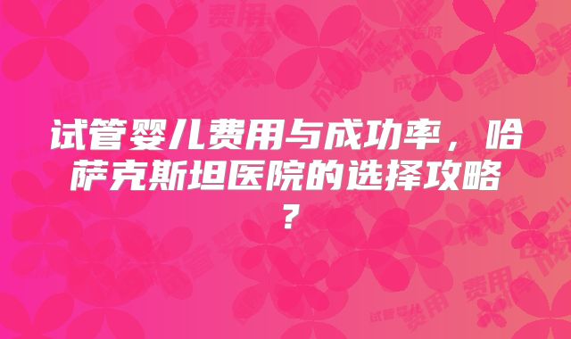 试管婴儿费用与成功率，哈萨克斯坦医院的选择攻略？