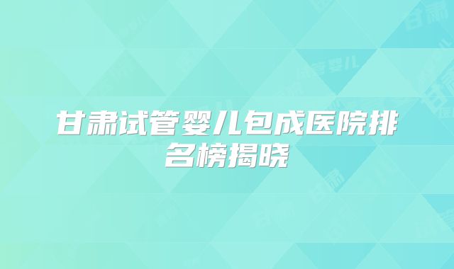 甘肃试管婴儿包成医院排名榜揭晓