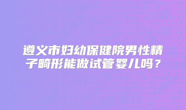 遵义市妇幼保健院男性精子畸形能做试管婴儿吗？