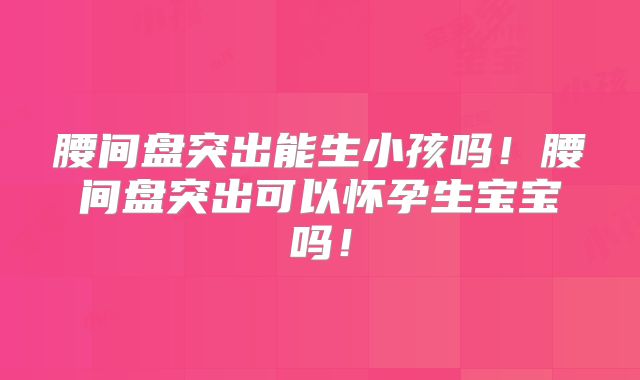 腰间盘突出能生小孩吗!腰间盘突出可以怀孕生宝宝吗!