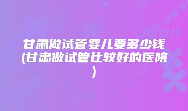 甘肃做试管婴儿要多少钱(甘肃做试管比较好的医院)