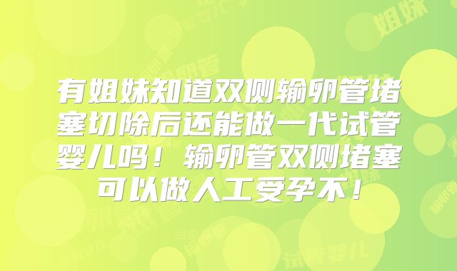 有姐妹知道双侧输卵管堵塞切除后还能做一代试管婴儿吗！输卵管双侧堵塞可以做人工受孕不！
