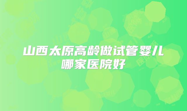 山西太原高龄做试管婴儿哪家医院好