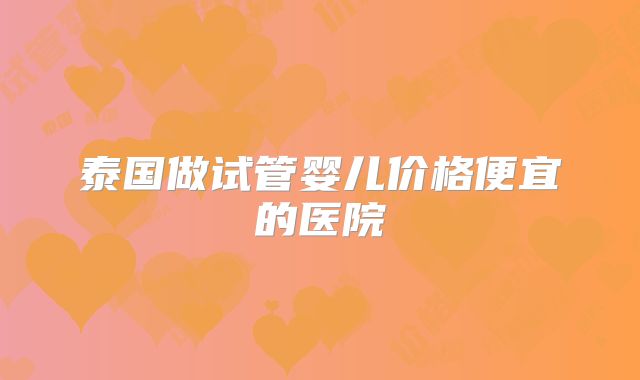 泰国做试管婴儿价格便宜的医院