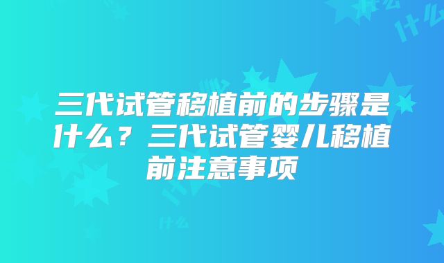 三代试管移植前的步骤是什么?三代试管婴儿移植前注意事项
