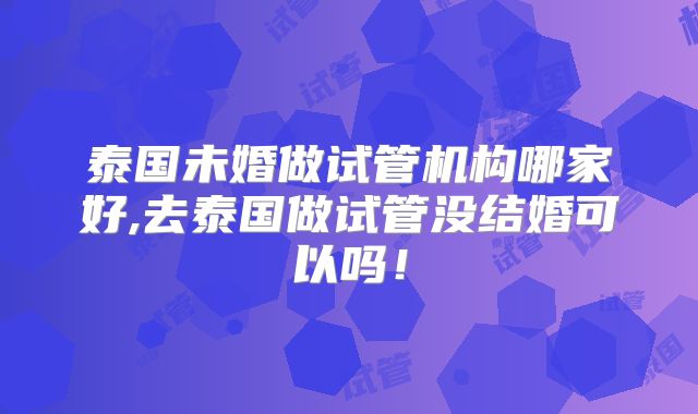 泰国未婚做试管机构哪家好,去泰国做试管没结婚可以吗!
