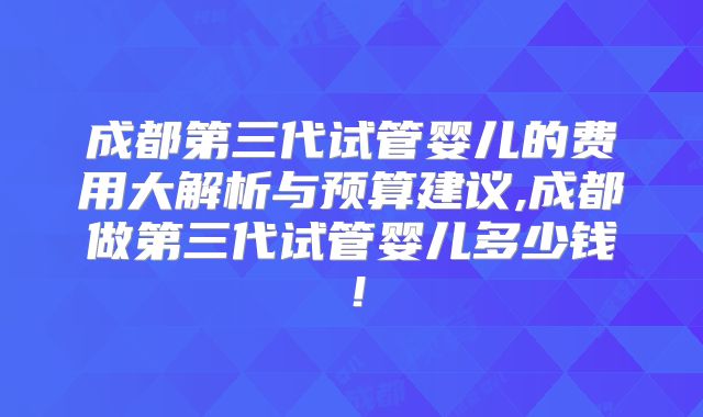 成都第三代试管婴儿的费用大解析与预算建议,成都做第三代试管婴儿多少钱！