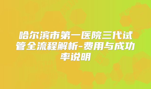 哈尔滨市第一医院三代试管全流程解析-费用与成功率说明