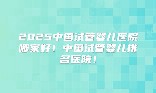 2025中国试管婴儿医院哪家好！中国试管婴儿排名医院！